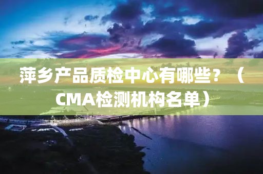 萍乡产品质检中心有哪些？（CMA检测机构名单）