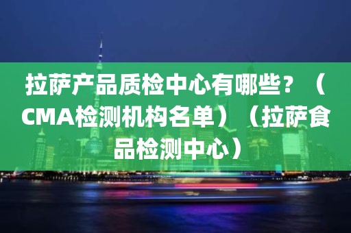 拉萨产品质检中心有哪些？（CMA检测机构名单）（拉萨食品检测中心）