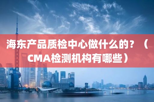 海东产品质检中心做什么的？（CMA检测机构有哪些）