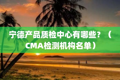 宁德产品质检中心有哪些？（CMA检测机构名单）