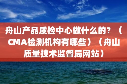 舟山产品质检中心做什么的？（CMA检测机构有哪些）（舟山质量技术监督局网站）