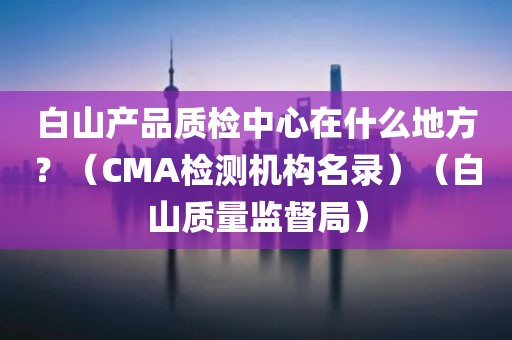 白山产品质检中心在什么地方？（CMA检测机构名录）（白山质量监督局）