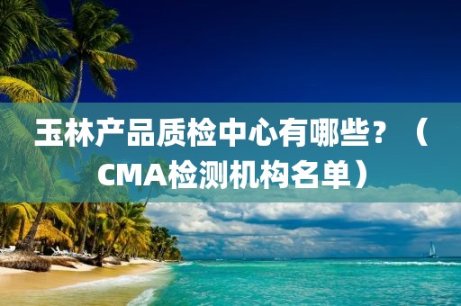 玉林产品质检中心有哪些？（CMA检测机构名单）