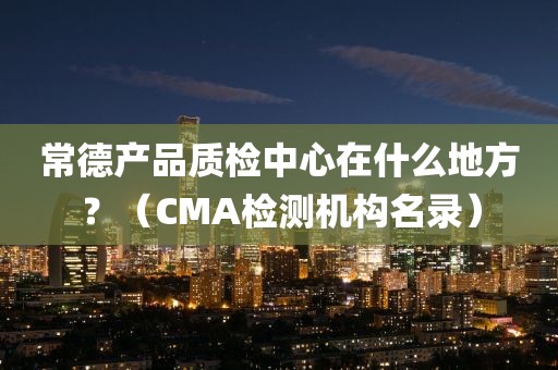 常德产品质检中心在什么地方？（CMA检测机构名录）