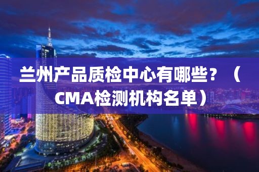 兰州产品质检中心有哪些？（CMA检测机构名单）