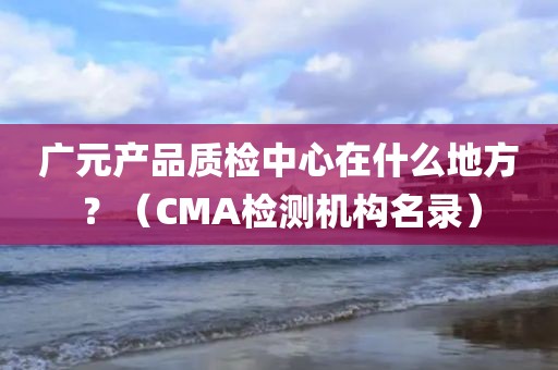 广元产品质检中心在什么地方？（CMA检测机构名录）