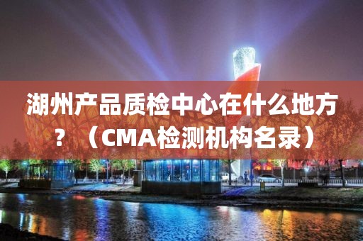 湖州产品质检中心在什么地方？（CMA检测机构名录）