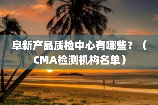 阜新产品质检中心有哪些？（CMA检测机构名单）