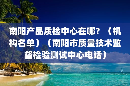 南阳产品质检中心在哪？（机构名单）（南阳市质量技术监督检验测试中心电话）